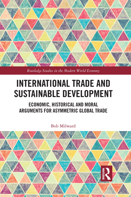 International Trade and Sustainable Development: Economic, Historical and Moral Arguments for Asymmetric Global Trade - Milward, Bob