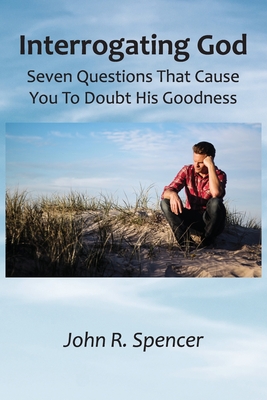 Interrogating God: Seven Questions That Cause You To Doubt His Goodness - Spencer, John R, LL.