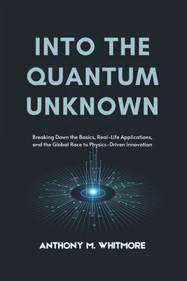 Into the Quantum Unknown: Breaking Down the Basics, Real-Life Applications, and the Global Race to Physics-Driven Innovation - Whitmore, Anthony M