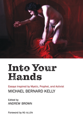 Into Your Hands: Essays Inspired by Mystic, Prophet, and Activist Michael Bernard Kelly - Kelly, Michael Bernard