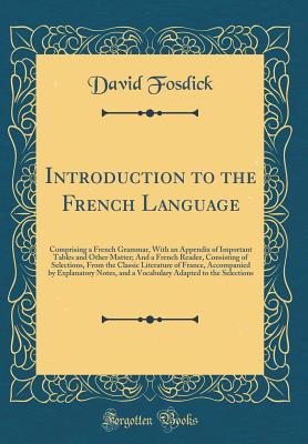 Introduction to the French Language: Comprising a French Grammar, with an Appendix of Important Tables and Other Matter; And a French Reader, Consisting of Selections, from the Classic Literature of France, Accompanied by Explanatory Notes, and a Vocabula - Fosdick, David