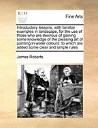 Introductory Lessons, with Familiar Examples in Landscape, for the Use of Those Who Are Desirous of Gaining Some Knowledge of the Pleasing Art of Painting in Water Colours: To Which Are Added Some Clear and Simple Rules, Exemplified by Suitable Sketches a