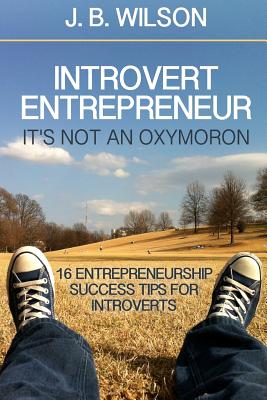 Introvert Entrepreneur - It's not an Oxymoron: 16 Entrepreneurship Success Tips For Introverts - Wilson, J B