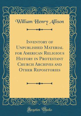 Inventory of Unpublished Material for American Religious History in Protestant Church Archives and Other Repositories (Classic Reprint) - Allison, William Henry