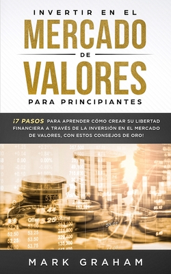 Invertir En El Mercado de Valores Para Principiantes: 7 Pasos Para Aprender C?mo Crear Su Libertad Financiera a Trav?s de la Inversi?n En El Mercado de Valores, Con Estos Consejos de Oro! - Graham, Mark