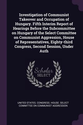 Investigation of Communist Takeover and Occupation of Hungary. Fifth Interim Report of Hearings Before the Subcommittee on Hungary of the Select Committee on Communist Aggression, House of Representatives, Eighty-third Congress, Second Session, Under Auth - United States Congress House Select C (Creator)