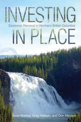 Investing in Place: Economic Renewal in Northern British Columbia - Markey, Sean