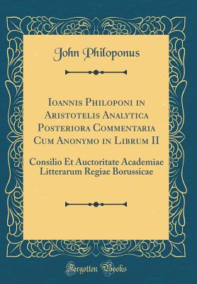 Ioannis Philoponi in Aristotelis Analytica Posteriora Commentaria Cum Anonymo in Librum II: Consilio Et Auctoritate Academiae Litterarum Regiae Borussicae (Classic Reprint) - Philoponus, John