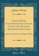 Ioannis Wieri, Illustriimi Ducis Inli, CLIVI, &c. Quondam Archiatri Opera Omnia: Quorum Contenta Versa Pagina Exhibet (Classic Reprint)