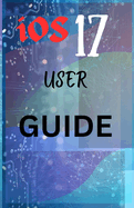 iOS 17 USER GUIDE: Mastering iOS 17 with Your Definitive User Guide