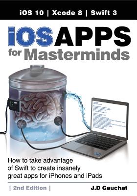 iOS Apps for Masterminds, 2nd Edition: How to take advantage of Swift 3 to create insanely great apps for iPhones and iPads - Gauchat, J D