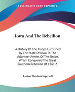 Iowa And The Rebellion: A History Of The Troops Furnished By The State Of Iowa To The Volunteer Armies Of The Union, Which Conquered The Great Southern Rebellion Of 1861-5