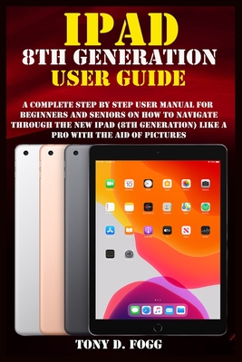 iPad 8th Generation User Guide: A Complete Step By Step user manual For Beginners And Seniors On How To Navigate Through The New iPad (8th generation) Like A Pro with the aid of pictures - Fogg, Tony D