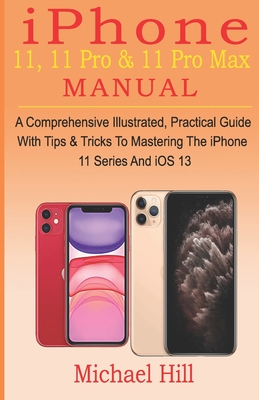 iPhone 11, 11 Pro & 11 Pro Max Manual: A Comprehensive Illustrated, Practical Guide with Tips & Tricks to Mastering The iPhone 11 Series And iOS 13 - Hill, Michael