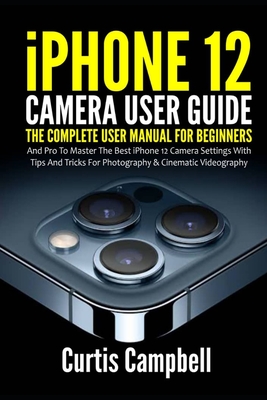 iPhone 12 Camera User Guide: The Complete User Manual for Beginners and Pro to Master the Best iPhone 12 Camera Settings with Tips and Tricks for Photography & Cinematic Videography - Campbell, Curtis