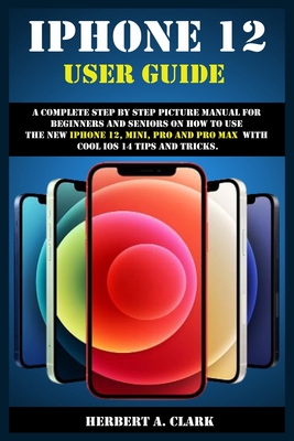 iPhone 12 User Guide: A Complete Step By Step Picture Manual For Beginners And Seniors On How To Use The New iPhone 12, Mini, Pro And Pro Max With Cool ios 14 Tips And Tricks. - Clark, Herbert A