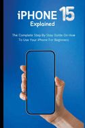 iPhone 15 Explained: The Complete Step-By-Step Guide On How To Use Your iPhone For Beginners