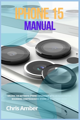 iPhone 15 Manual: Unlock the Ultimate iPhone 15 Pro Max Experience with an Illustrative Beginners Comprehensive iPhone 15 Pro User Guide Book! - Amber, Chris
