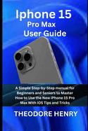 Iphone 15 Pro Max User Guide: A Simple Step-by-Step manual for Beginners and Seniors to Master How to Use the New iPhone 15 Pro Max With iOS Tips and Tricks