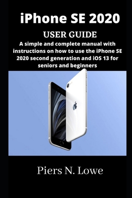 iPhone SE 2020 USER GUIDE: A simple and complete manual with instructions on how to use the iPhone SE 2020 second generation and iOS 13 for seniors and beginners - N Lowe, Piers