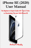 iPhone SE (2020) User Manual: The Beginner to Expert Guide with Tips & Tricks to Maximizing The new 2020 iPhone SE