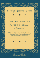 Ireland and the Anglo-Norman Church: A History of Ireland and Irish Christianity from the Anglo-Norman Conquest to the Dawn of the Reformation (Classic Reprint)