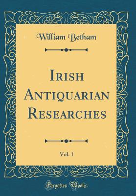 Irish Antiquarian Researches, Vol. 1 (Classic Reprint) - Betham, William, Sir