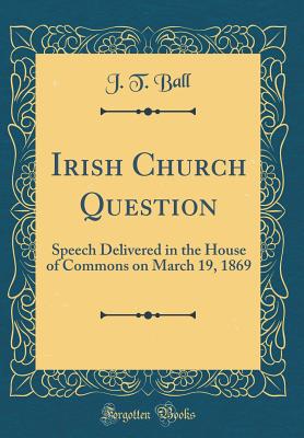 Irish Church Question: Speech Delivered in the House of Commons on March 19, 1869 (Classic Reprint) - Ball, J T