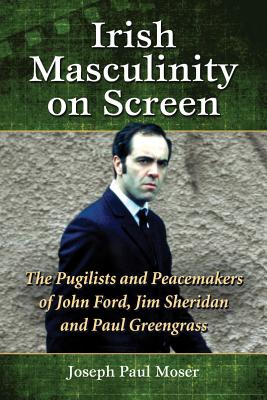 Irish Masculinity on Screen: The Pugilists and Peacemakers of John Ford, Jim Sheridan and Paul Greengrass - Moser, Joseph Paul