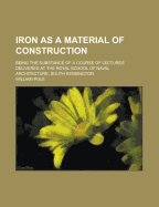 Iron As a Material of Construction: Being the Substance of a Course of Lectures Delivered at the Royal School of Naval Architecture, South Kensington