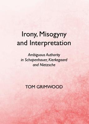 Irony, Misogyny and Interpretation: Ambiguous Authority in Schopenhauer, Kierkegaard and Nietzsche - Grimwood, Tom