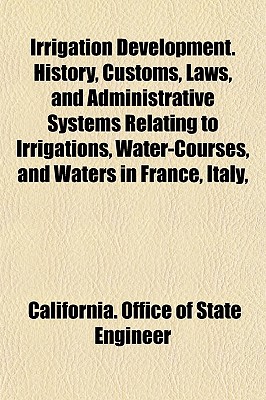 Irrigation Development. History, Customs, Laws, and Administrative Systems Relating to Irrigations, Water-Courses, and Waters in France, Italy, and Spain. the Introductory Part of the Report of the State Engineer of California, on Irrigation - Engineer, California Office of State (Creator)