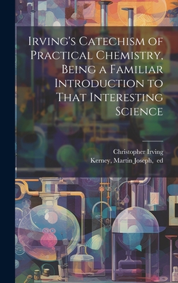 Irving's Catechism of Practical Chemistry, Being a Familiar Introduction to That Interesting Science - Irving, [Christopher] D 1856 (Creator), and Kerney, Martin Joseph 1819-1861 (Creator)