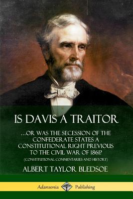 Is Davis a Traitor: ...Or Was the Secession of the Confederate States a Constitutional Right Previous to the Civil War of 1861? (Constitutional Commentaries and History) - Bledsoe, Albert Taylor