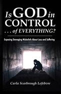 Is God in Control . . . of Everything?: Exposing Damaging Misbeliefs About Loss and Suffering