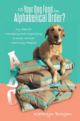 Is Your Dog Food in Alphabetical Order? My Ideas for Managing and Organizing a Small Animal Veterinary Hospital - Brogan, Kathryn