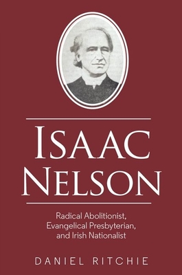 Isaac Nelson: Radical Abolitionist, Evangelical Presbyterian, and Irish Nationalist - Ritchie, Daniel