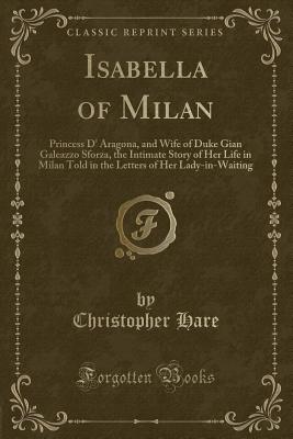 Isabella of Milan: Princess D' Aragona, and Wife of Duke Gian Galeazzo Sforza, the Intimate Story of Her Life in Milan Told in the Letters of Her Lady-In-Waiting (Classic Reprint) - Hare, Christopher