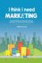I Think I Need Marketing the Knowledge You Need to Build and Manage a Successful Marketing Program