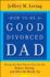 How to Be a Good Divorced Dad: Being the Best Parent You Can Be Before, During and After the Break-Up