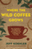 Where the Wild Coffee Grows the Untold Story of Coffee From the Cloud Forests of Ethiopia to Your Cup