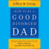 How to Be a Good Divorced Dad: Being the Best Parent You Can Be Before, During and After the Break-Up