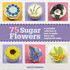 75 Sugar Flowers: a Beautiful Collection of Easy-to-Make Floral Cake Toppers