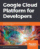 Google Cloud Platform for Developers Build Highly Scalable Cloud Solutions With the Power of Google Cloud Platform