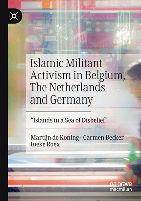 Islamic Militant Activism in Belgium, the Netherlands and Germany: Islands in a Sea of Disbelief - de Koning, Martijn, and Becker, Carmen, and Roex, Ineke