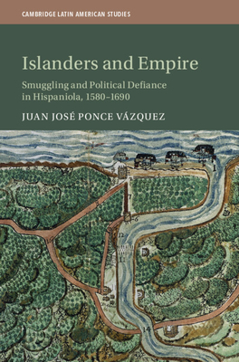 Islanders and Empire: Smuggling and Political Defiance in Hispaniola, 1580-1690 - Ponce Vzquez, Juan Jos