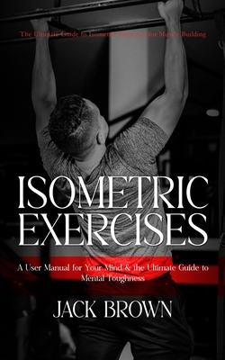 Isometric Exercises: The Ultimate Guide to Isometric Exercises for Muscle Building (A User Manual for Your Mind & the Ultimate Guide to Mental Toughness) - Brown, Jack