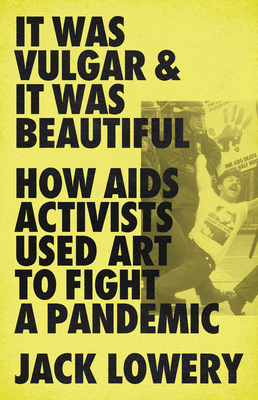 It Was Vulgar and It Was Beautiful: How AIDS Activists Used Art to Fight a Pandemic - Lowery, Jack