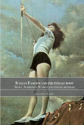 Italian Fascism and the Female Body: Sport, Submissive Women and Strong Mothers - Gori, Gigliola