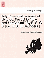 Italy Re-Visited: A Series of Pictures. Sequel to "Italy and Her Capital." by E. S. G. S. [I.E. E. S. G. Saunders.] - Saunders, Emily Susan Goulding